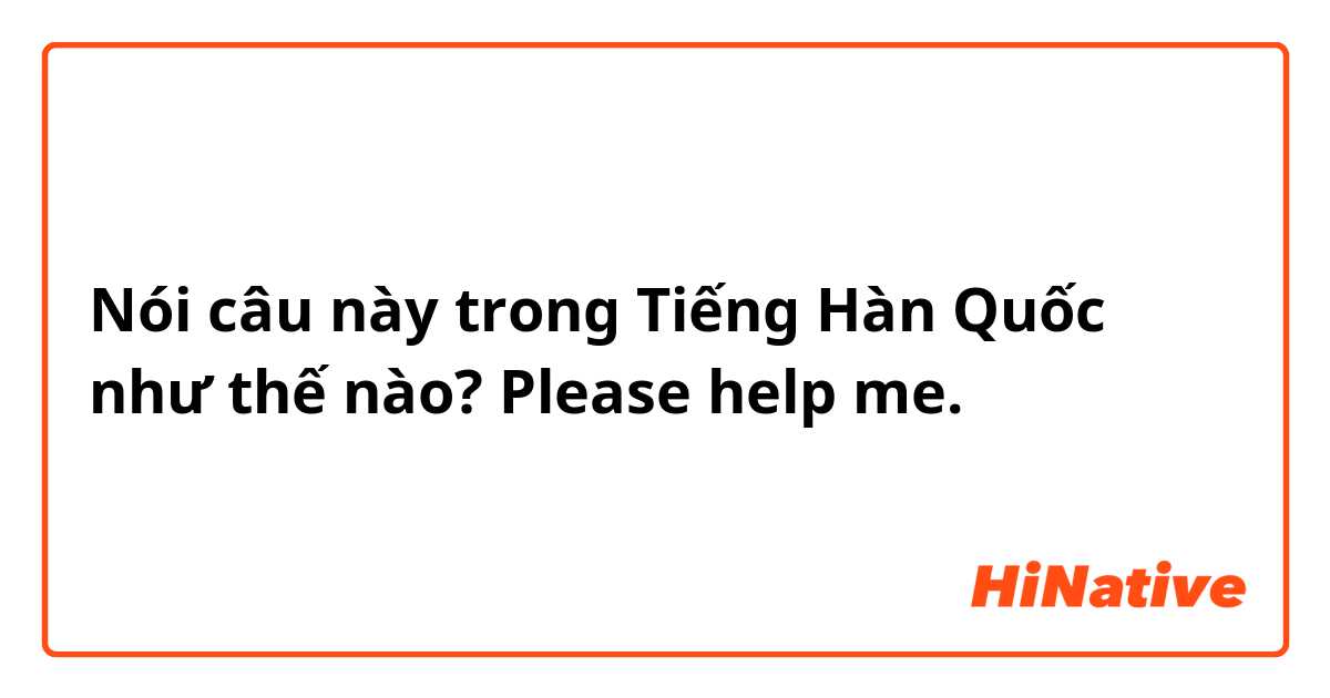 Nói câu này trong Tiếng Hàn Quốc như thế nào? Please help me.