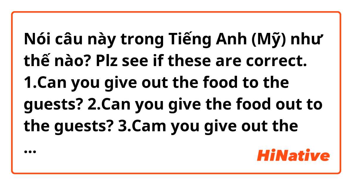 Nói câu này trong Tiếng Anh (Mỹ) như thế nào? Plz see if these are correct.
1.Can you give out the food to the guests?
2.Can you give the food out to the guests?
3.Cam you give out the guests the food ?
4.Can you give the guests out the food?

