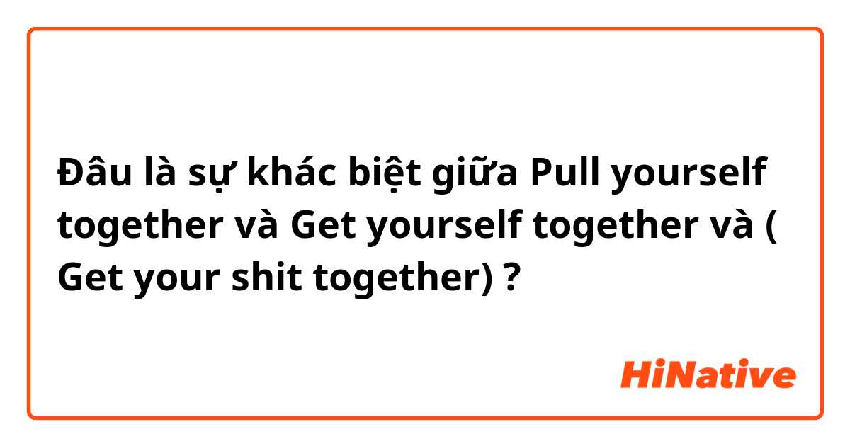 Đâu là sự khác biệt giữa Pull yourself together  và Get yourself together và  ( Get your shit together) ?