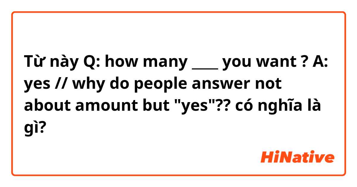 Từ này Q: how many ____ you want ? A: yes // why do people answer not about amount but "yes"?? có nghĩa là gì?