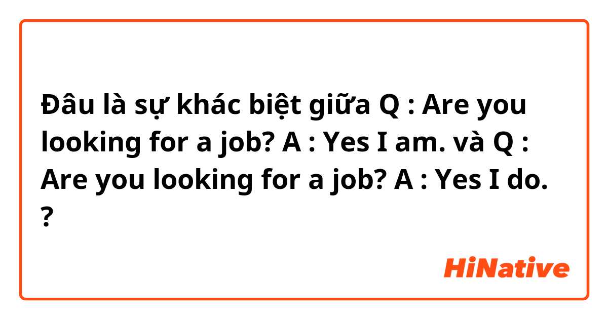 Đâu là sự khác biệt giữa Q : Are you looking for a job? A : Yes I am. và Q : Are you looking for a job? A : Yes I do. ?
