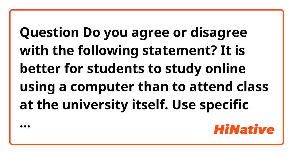 ●Question
Do you agree or disagree with the following statement?
 It is better for students to study online using a computer than to attend class at the university itself.
Use specific reasons and examples to support your answer.

●Answer
I agree with that it is better for students to study online using a computer than to attend class at the university itself because there are some merits as time and as concentration.
Students can devote more time to his leisure such as hobby and other studies on computer class. In general, students spend a lot of time to their commute and lost time for their hobby or go over. They might desire to use their time for hobby or go over. If they can take the online class, they will spend much time for their hobby, other studies or go over. Thus, students should study at online classes because of useful spending time.
Students can concentrate in their study at online class. Many people, in particular, university students do not concentrate with their friends in class because they talk with their friends nearby. In addition, professor do not take notice their students at large lecture room in university and the students is not diligent in this situation. In other words, students in university should study to use a computer for their good environment of studying.
In conclusion, I think that university students should use the computer and take their class online because online class provide more time and good environment with students.
