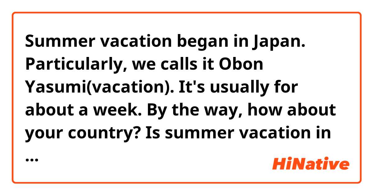 Summer vacation began in Japan.
Particularly, we calls it Obon Yasumi(vacation).
It's usually for about a week.
By the way, how about your country?
Is summer vacation in your country?
If it is, how long ?

