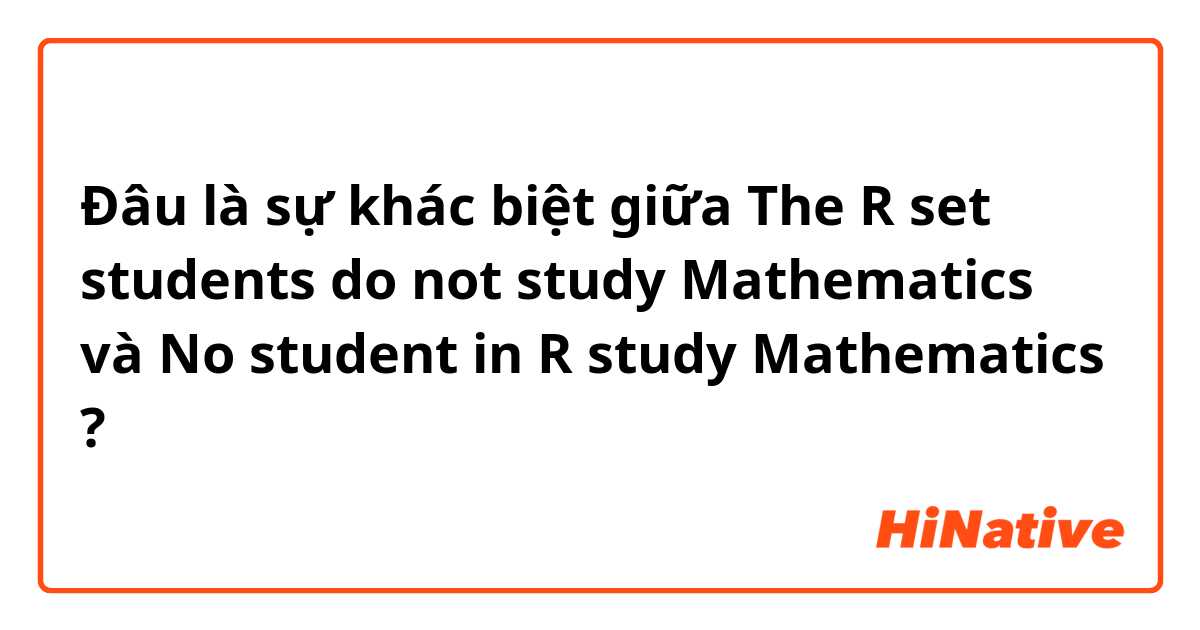 Đâu là sự khác biệt giữa The R set students do not study Mathematics  và No student in R study Mathematics  ?