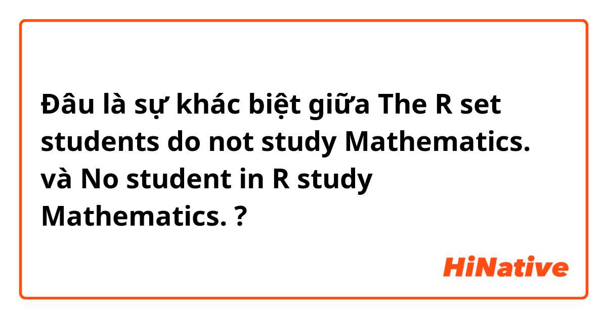 Đâu là sự khác biệt giữa The R set students do not study Mathematics. và No student in R study Mathematics. ?
