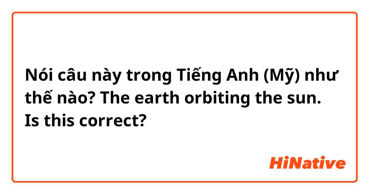 Nói câu này trong Tiếng Anh (Mỹ) như thế nào? The earth orbiting the sun.  
Is this correct?