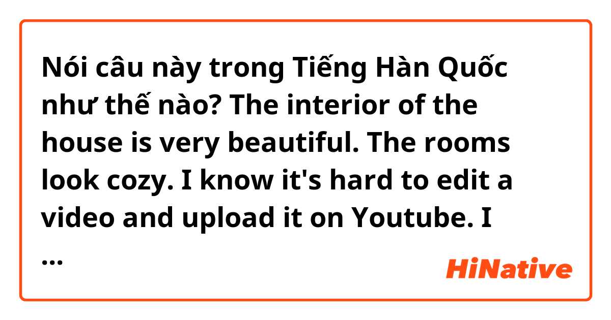 Nói câu này trong Tiếng Hàn Quốc như thế nào? The interior of the house is very beautiful. The rooms look cozy. I know it's hard to edit a video and upload it on Youtube. I hope to see more diverse contents from your channel forward. Always support noona.