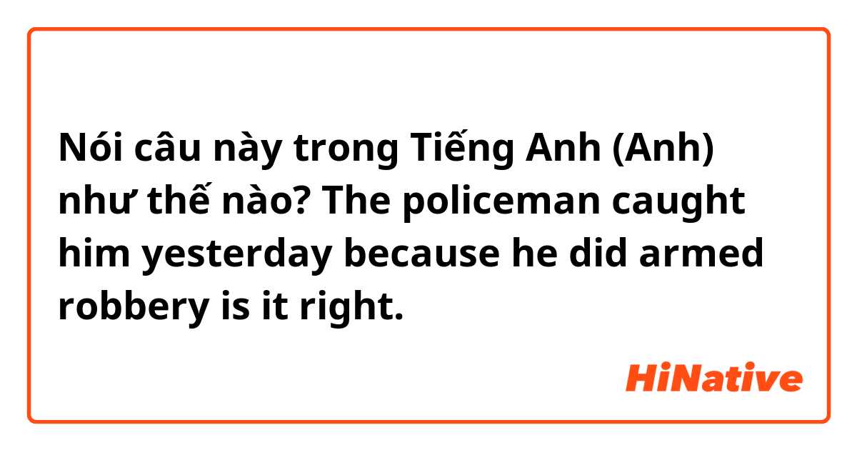Nói câu này trong Tiếng Anh (Anh) như thế nào? The policeman caught him yesterday because he did armed robbery is it right.