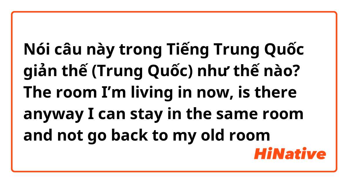 Nói câu này trong Tiếng Trung Quốc giản thế (Trung Quốc) như thế nào? The room I’m living in now, is there anyway I can stay in the same room and not go back to my old room