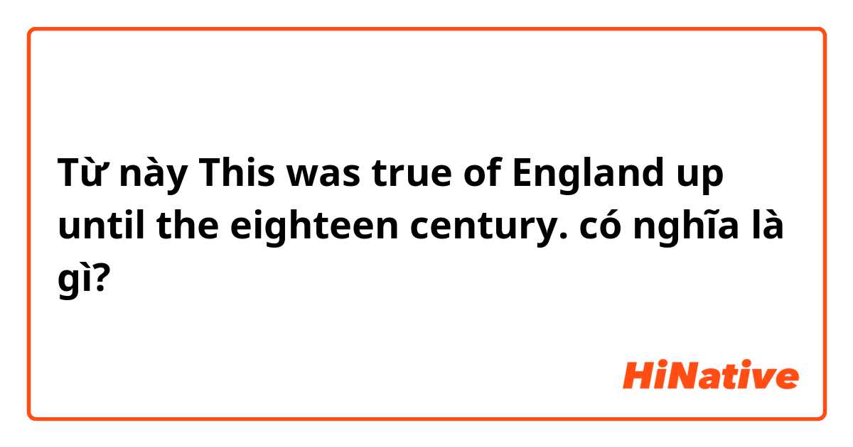 Từ này This was true of England up until the eighteen century. có nghĩa là gì?