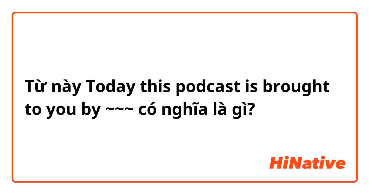 Từ này Today this podcast is brought to you by ~~~ có nghĩa là gì?