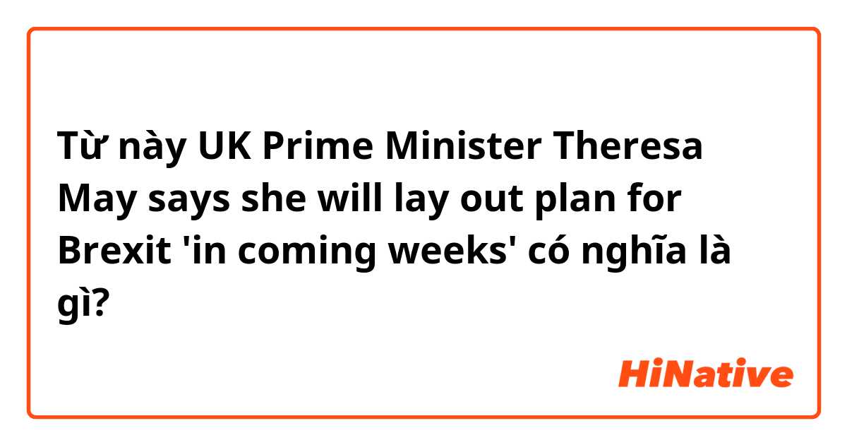 Từ này UK Prime Minister Theresa May says she will lay out plan for Brexit 'in coming weeks' có nghĩa là gì?