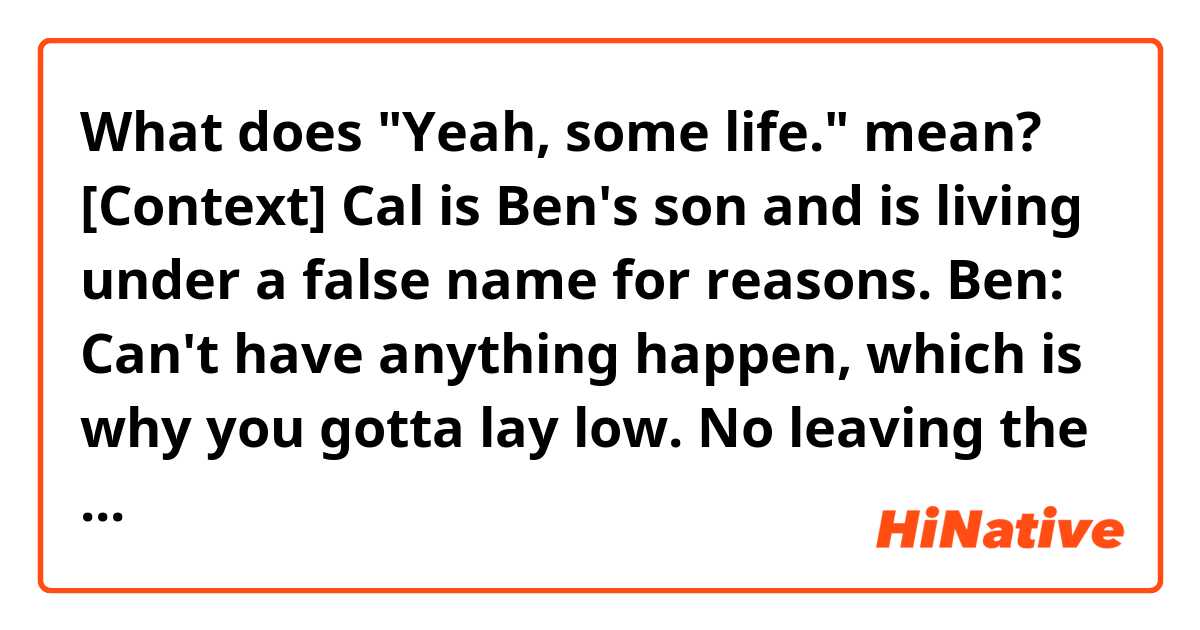 What does "Yeah, some life." mean?

[Context] Cal is Ben's son and is living under a false name for reasons.
Ben: Can't have anything happen, which is why you gotta lay low. No leaving the house.
Cal: Wait. What? No one even knows who I am.
Ben: Angelina does.
Cal: Who's she gonna tell? The police? They'll arrest her.
Ben: Cal, It's nonnegotiable. Your life could be in danger.
Cal: Yeah, some life.
Ben: Cal! [Cal goes up stairs.]