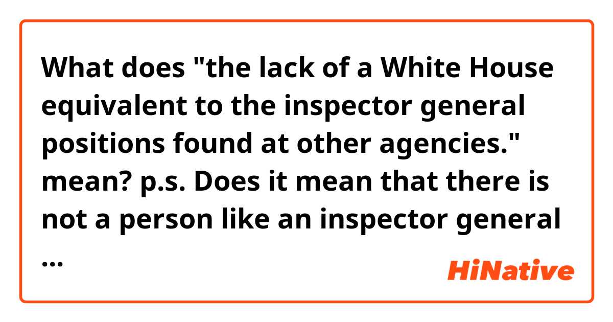 What does "the lack of a White House equivalent to the inspector general positions found at other agencies." mean?

p.s.
Does it mean that there is not a person like an inspector general in White House although there are inspector generals in other agencies?


Context>>>>>>>
Officials said that within hours of the 9 a.m. conversation, a rough transcript compiled by aides had been moved from a widely shared White House computer network to one normally reserved for highly classified intelligence operations. According to the whistleblower’s complaint, White House lawyers “directed” officials to move the transcript to the classified system. At the same time, officials were seeking ways to report what they had witnessed, an undertaking complicated by the lack of a White House equivalent to the inspector general positions found at other agencies.