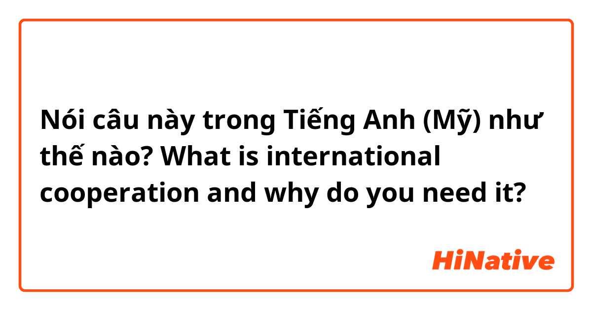 Nói câu này trong Tiếng Anh (Mỹ) như thế nào? What is international cooperation and why do you need it?