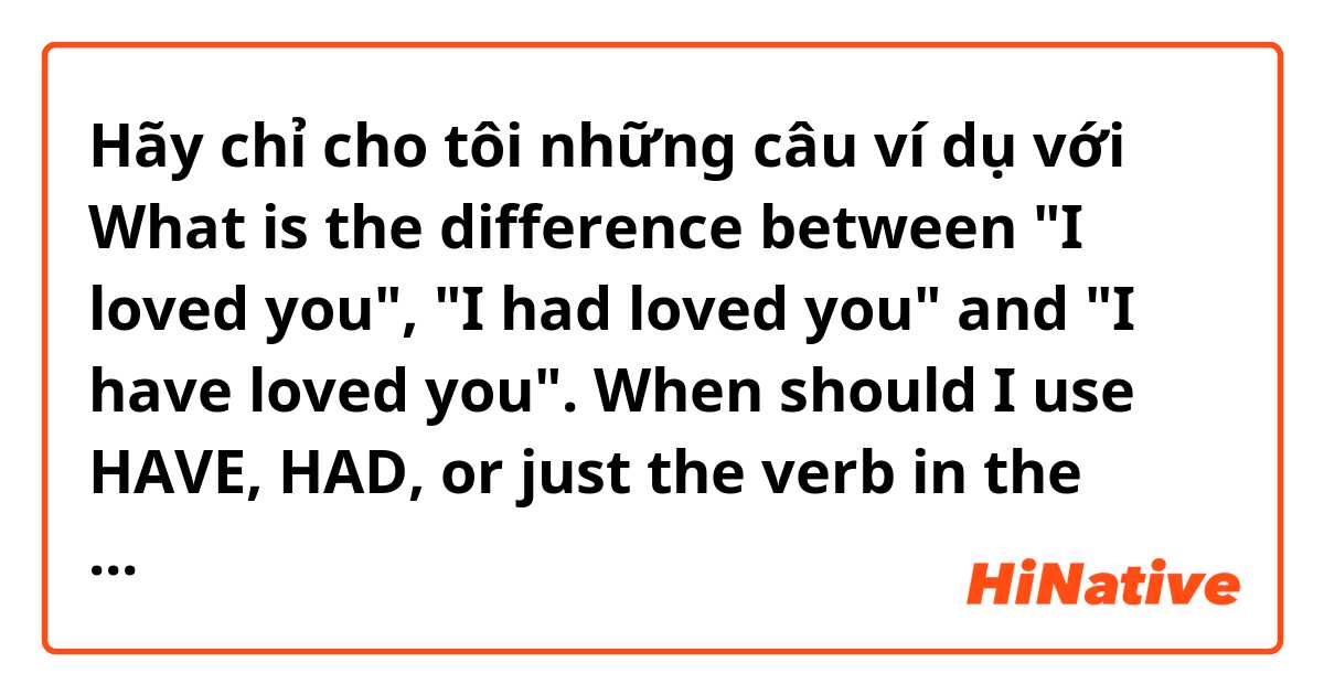 Hãy chỉ cho tôi những câu ví dụ với What is the difference between "I loved you", "I had loved you" and "I have loved you". When should I use HAVE, HAD, or just the verb in the past? Please give me examples with HAVE, HAD or verb in the past. .