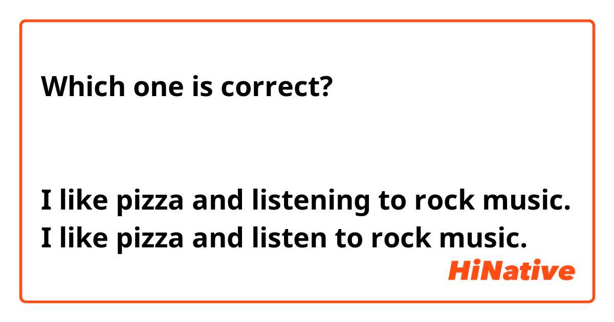 Which one is correct?


I like pizza and listening to rock music.
I like pizza and listen to rock music. 