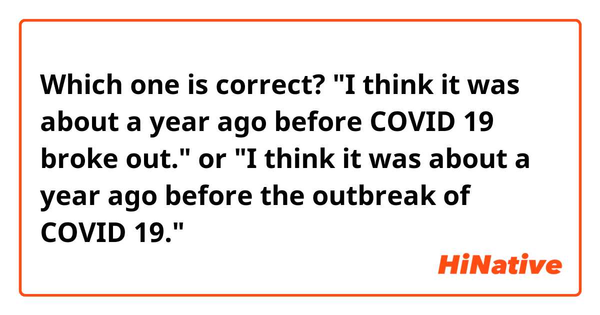 Which one is correct?

"I think it was about a year ago before COVID 19 broke out." or "I think it was about a year ago before the outbreak of COVID 19."
