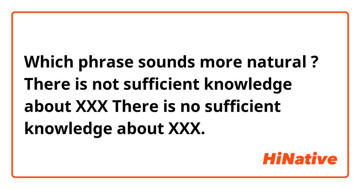 Which phrase sounds more natural ?

There is not sufficient knowledge about XXX

There is no sufficient knowledge about XXX.
