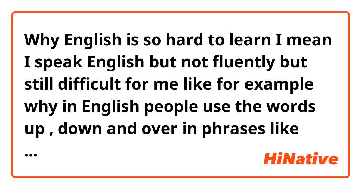 Why English is so hard to learn I mean I speak English but not fluently but still difficult for me like for example why in English people use the words up , down and over in phrases like pull over and so on right now I don't have examples with the words of up and down . but is not just that is a lot of things that make this difficult I've been studying English for years and like I said I speak it but not fluently and I'm tired of this . tell me ur experience how was it when you learned English it was easy or not ? and how long does it took  for u to learn it?