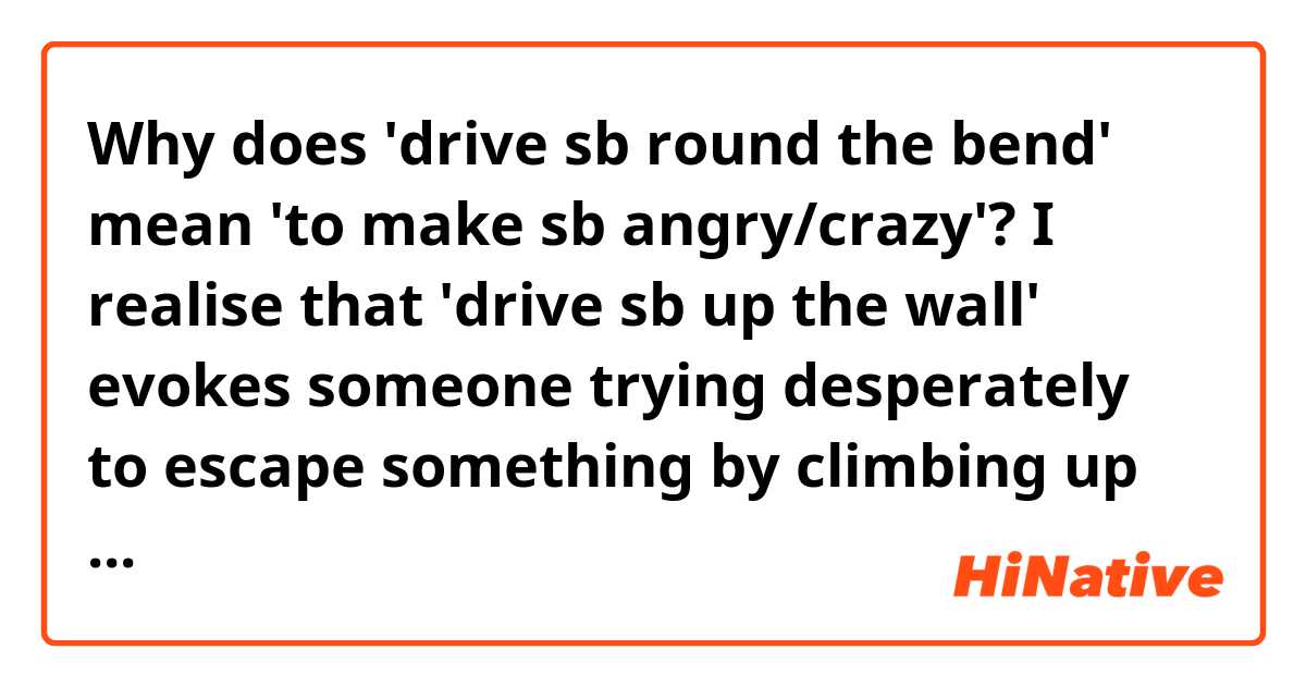 Why does 'drive sb round the bend' mean 'to make sb angry/crazy'?  I realise that 'drive sb up the wall' evokes someone trying desperately to escape something by climbing up the walls. Then what does 'round the bend' look like?