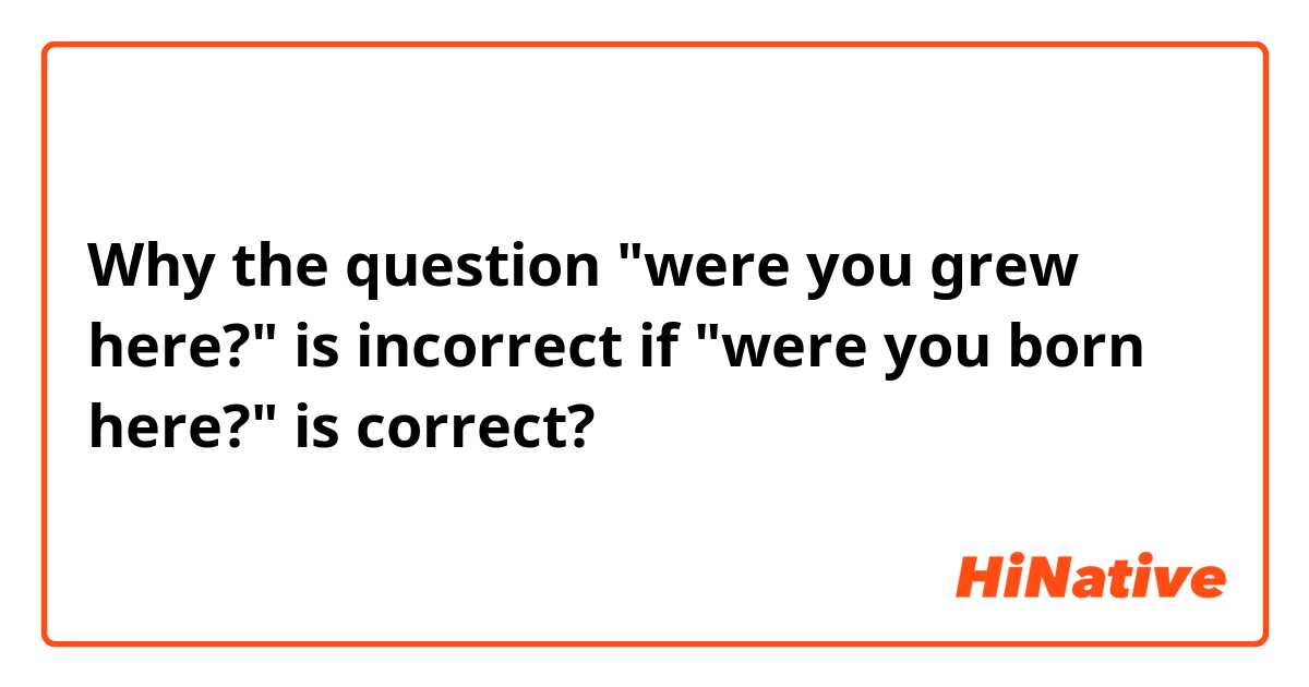 Why the question "were you grew here?" is incorrect if "were you born here?" is correct? 