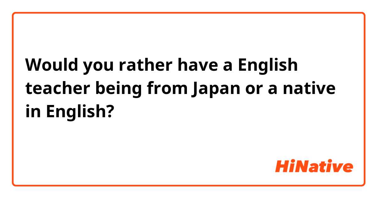 Would you rather have a English teacher being from Japan or a native in English?
ネイティブの英語の先生よりも、むしろ日本人の英語の先生がほしいですか。