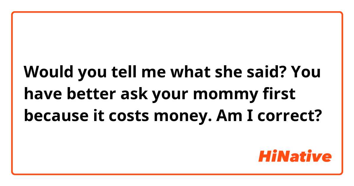 Would you tell me what she said?

You have better ask your mommy first because it costs money.

Am I correct?