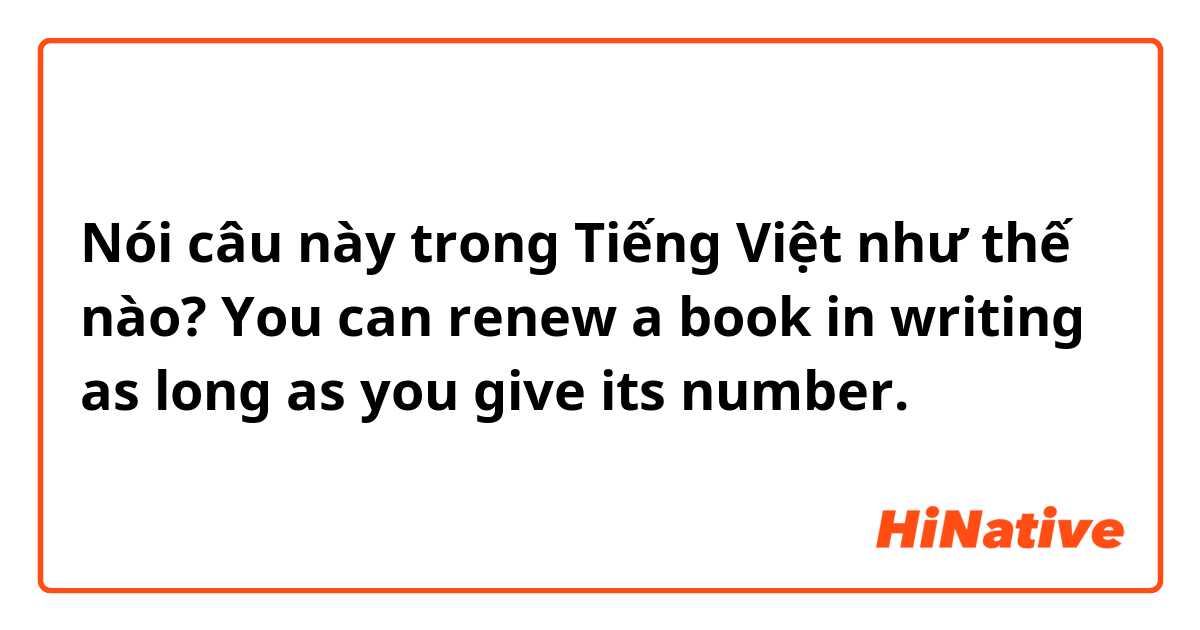 Nói câu này trong Tiếng Việt như thế nào? You can renew a book in writing as long as you give its number.
