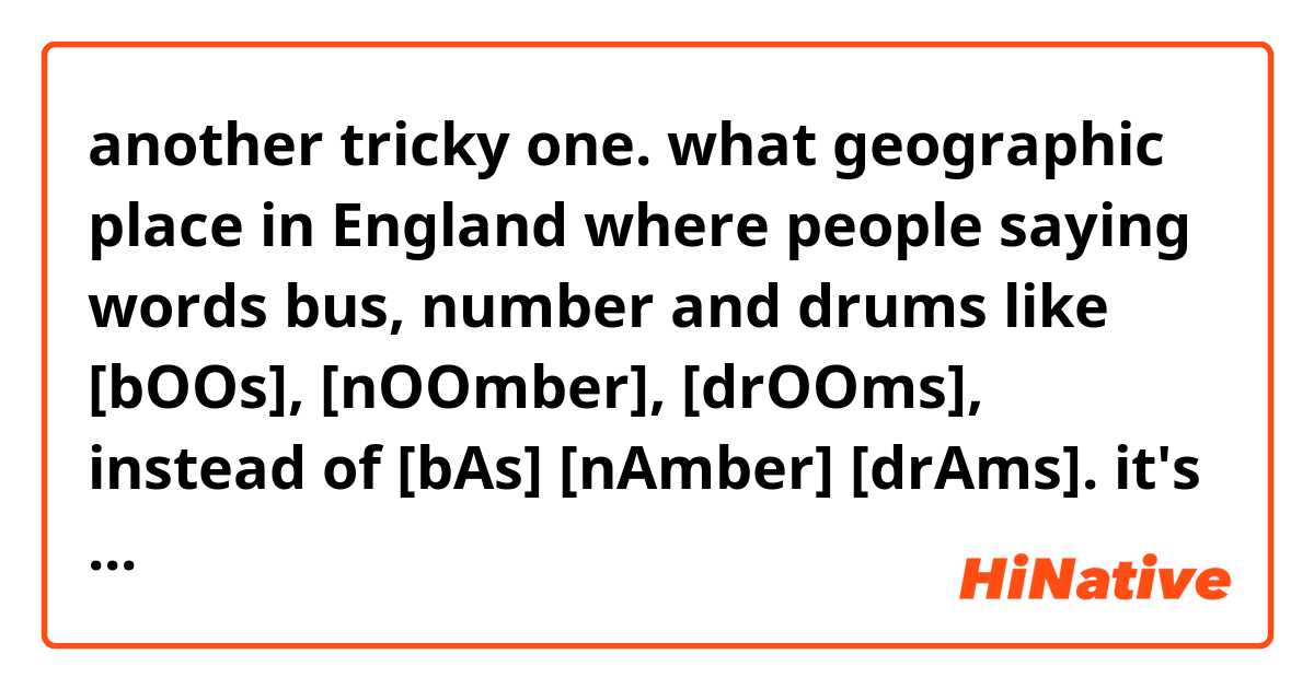 another tricky one. what geographic place in England where people saying words bus, number and drums like [bOOs], [nOOmber], [drOOms], instead of [bAs] [nAmber] [drAms]. it's a mess of my trying to make a transcription, but I hope you'll understood 🙂