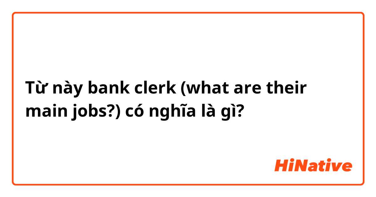 Từ này bank clerk (what are their main jobs?) có nghĩa là gì?