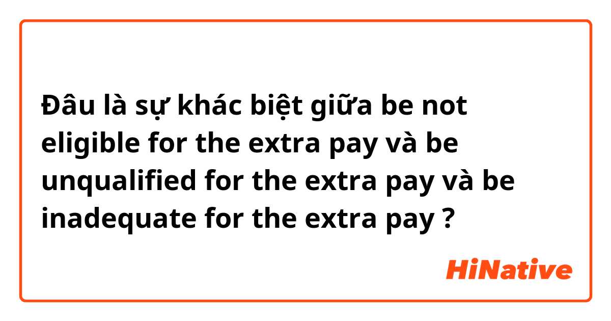 Đâu là sự khác biệt giữa be not eligible for the extra pay và be unqualified for the extra pay và be inadequate for the extra pay ?