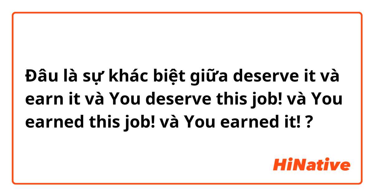 Đâu là sự khác biệt giữa deserve it và earn it và You deserve this job!  và You earned this job! và You earned it! ?