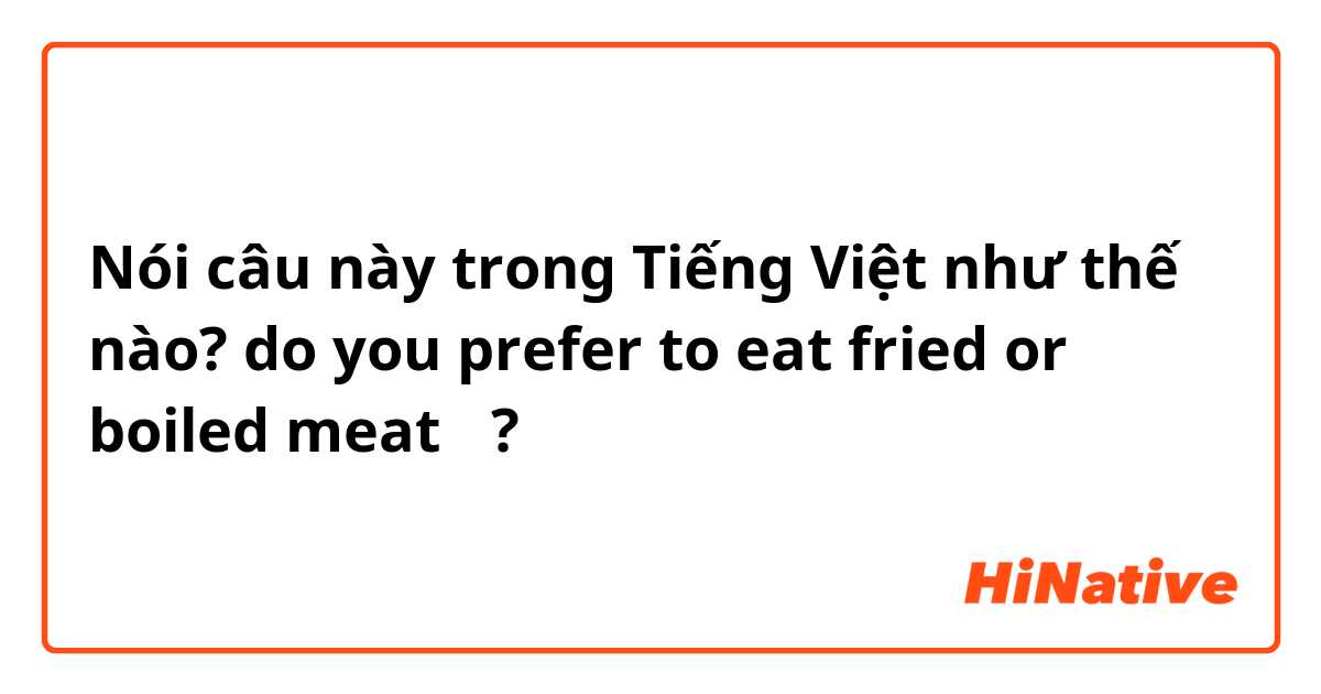 Nói câu này trong Tiếng Việt như thế nào? do you prefer to eat fried or boiled meat 🥓🍖?