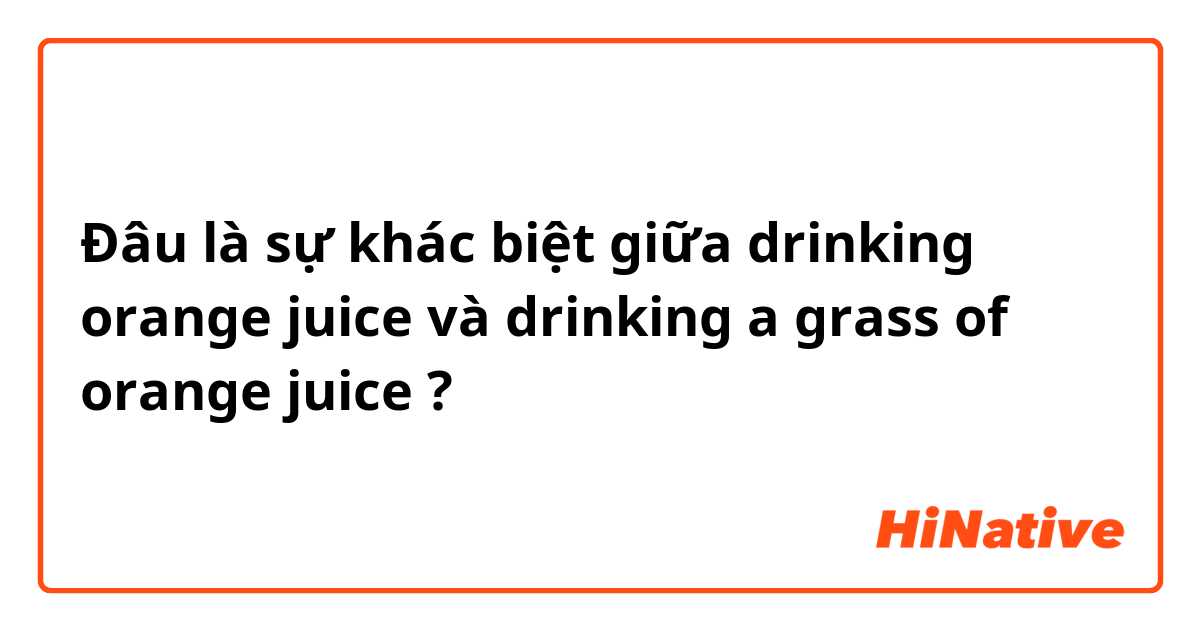 Đâu là sự khác biệt giữa drinking orange juice và drinking a grass of orange juice  ?