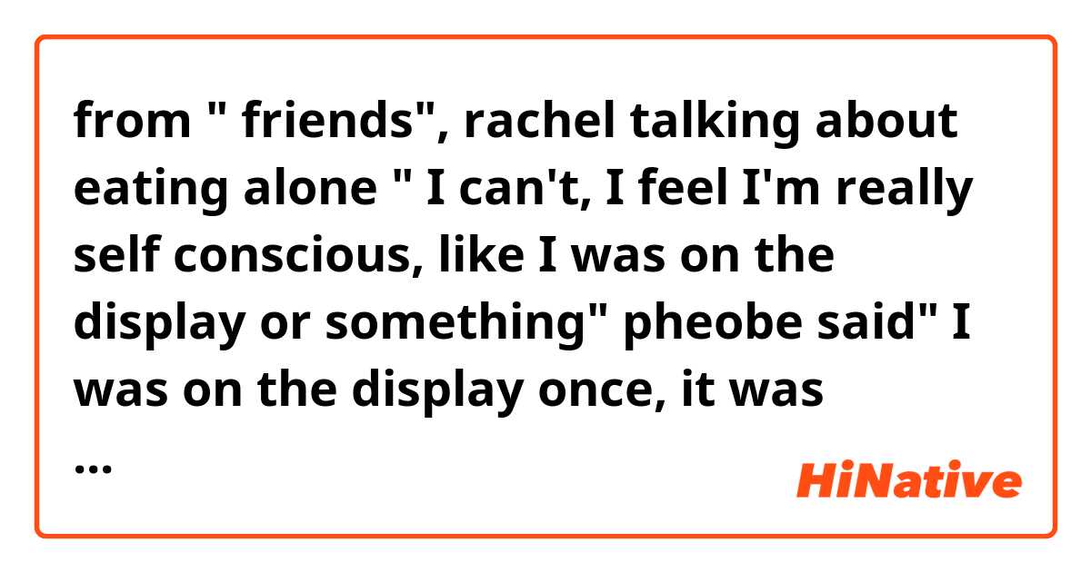 from " friends", rachel talking about eating alone
" I can't, I feel I'm really self conscious, like I was on the display or something"
pheobe said" I was on the display once, it was nothing like eating alone" 

I didn't get that joke pheobe said, can somebody explain to me?