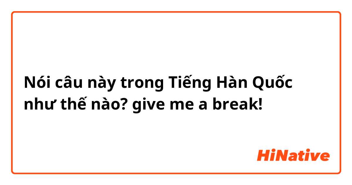 Nói câu này trong Tiếng Hàn Quốc như thế nào? give me a break!