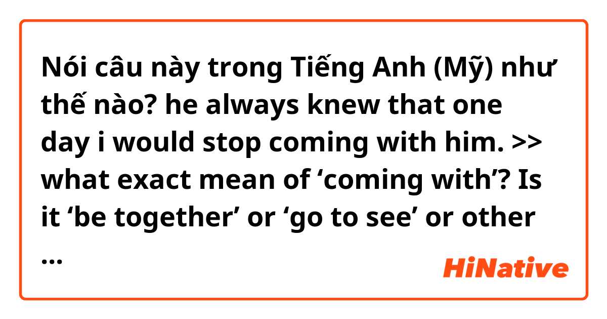 Nói câu này trong Tiếng Anh (Mỹ) như thế nào? he always knew that one day i would stop coming with him. >> what exact mean of ‘coming with’?  Is it ‘be together’ or ‘go to see’ or other meaning?