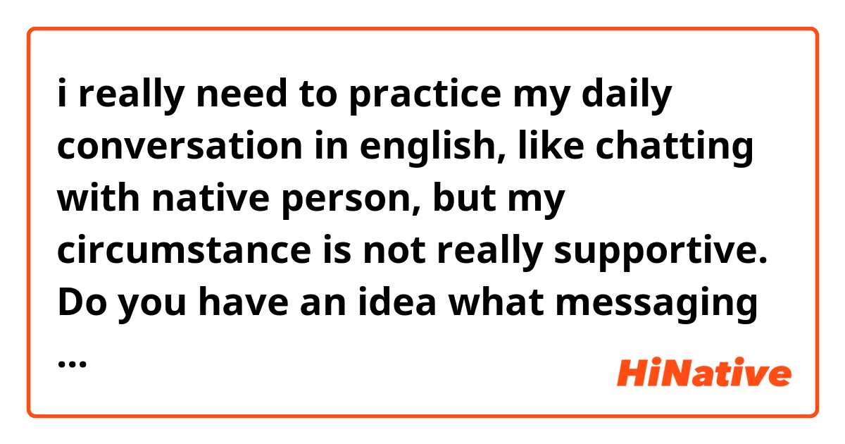 i really need to practice my daily conversation in english, like chatting with native person, but my circumstance is not really supportive. Do you have an idea what messaging platform should i join, so i can increase my english ability?