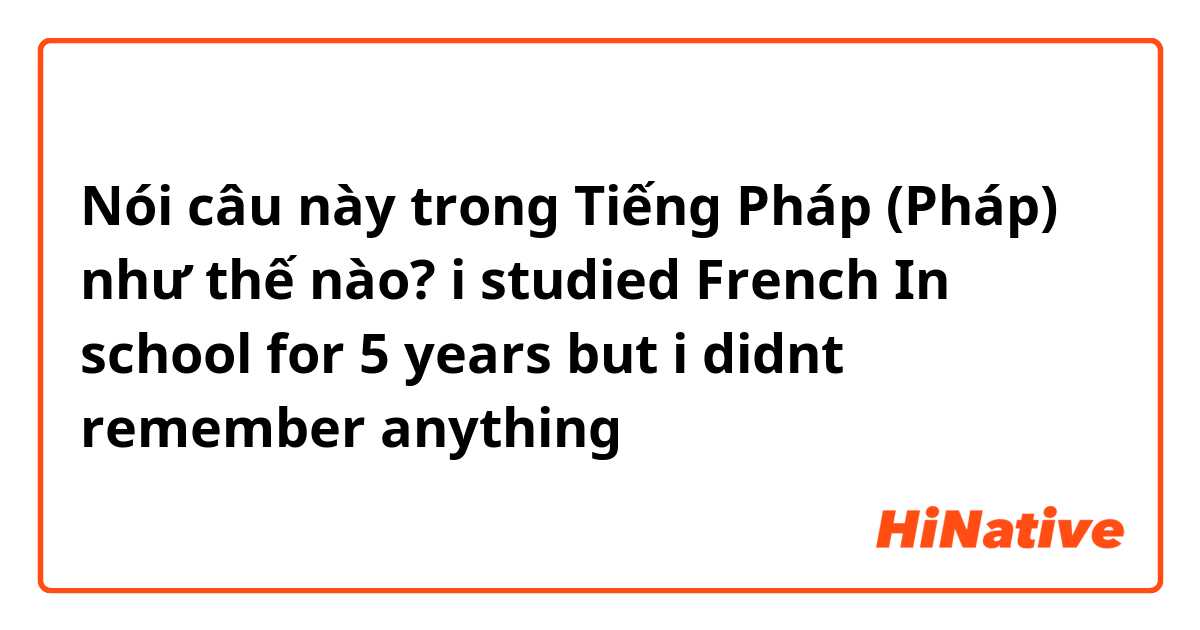 Nói câu này trong Tiếng Pháp (Pháp) như thế nào? i studied French In school for 5 years but i didnt remember anything 