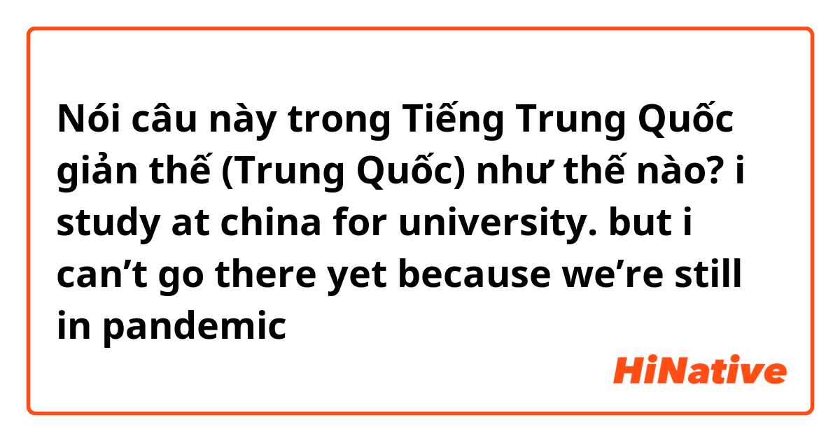 Nói câu này trong Tiếng Trung Quốc giản thế (Trung Quốc) như thế nào? i study at china for university. but i can’t go there yet because we’re still in pandemic