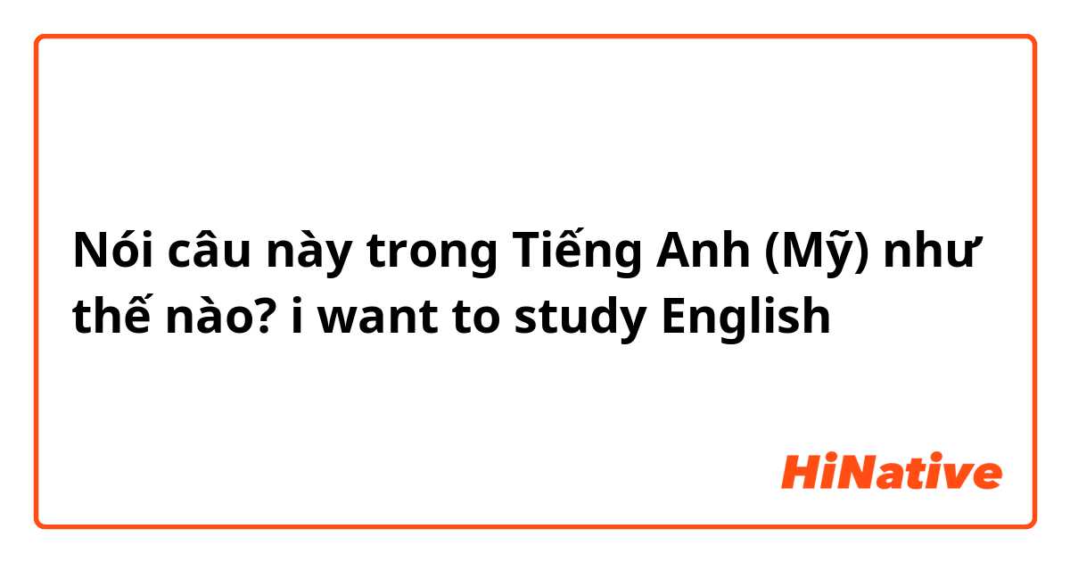 Nói câu này trong Tiếng Anh (Mỹ) như thế nào? i want to study English 