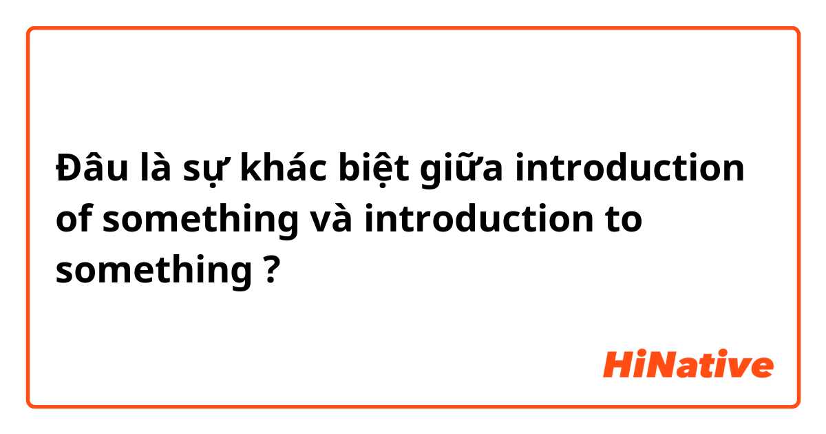 Đâu là sự khác biệt giữa introduction of something và introduction to something ?