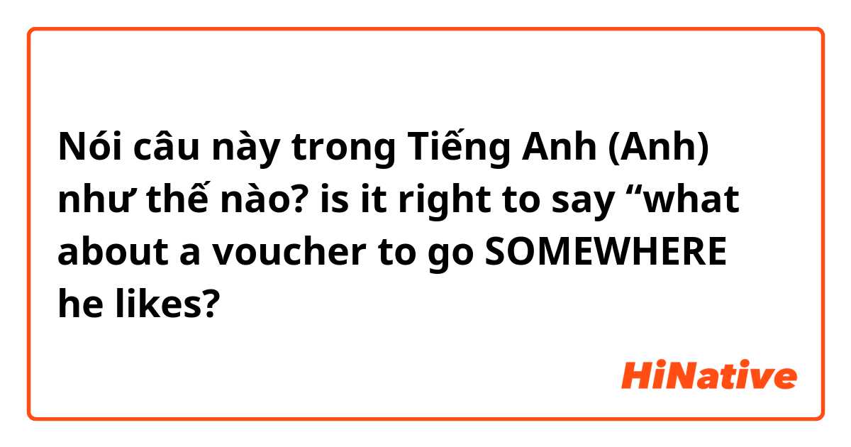 Nói câu này trong Tiếng Anh (Anh) như thế nào? is it right to say “what about a voucher to go SOMEWHERE he likes?