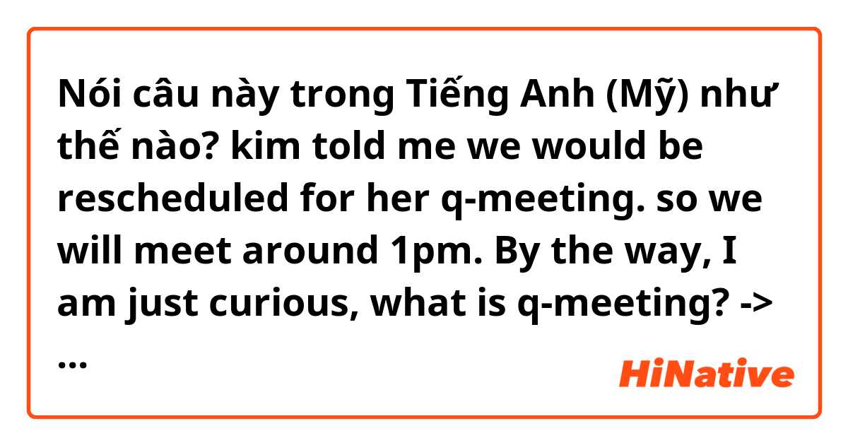 Nói câu này trong Tiếng Anh (Mỹ) như thế nào? kim told me we would be rescheduled for her q-meeting. so we will meet around 1pm. By the way, I am just curious, what is q-meeting? -> is it sounds good?