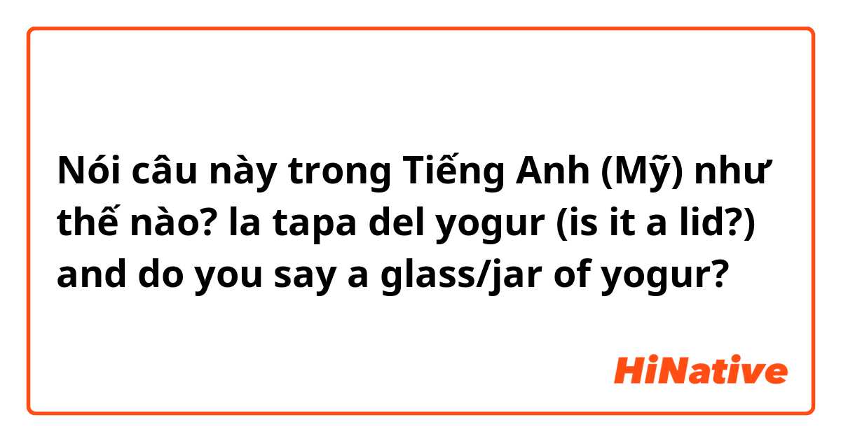 Nói câu này trong Tiếng Anh (Mỹ) như thế nào? la tapa del yogur (is it a lid?) and do you say a glass/jar of yogur? 