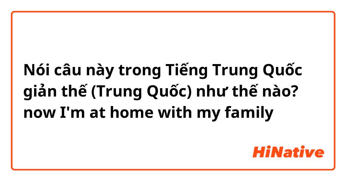 Nói câu này trong Tiếng Trung Quốc giản thế (Trung Quốc) như thế nào? now I'm at home with my family 