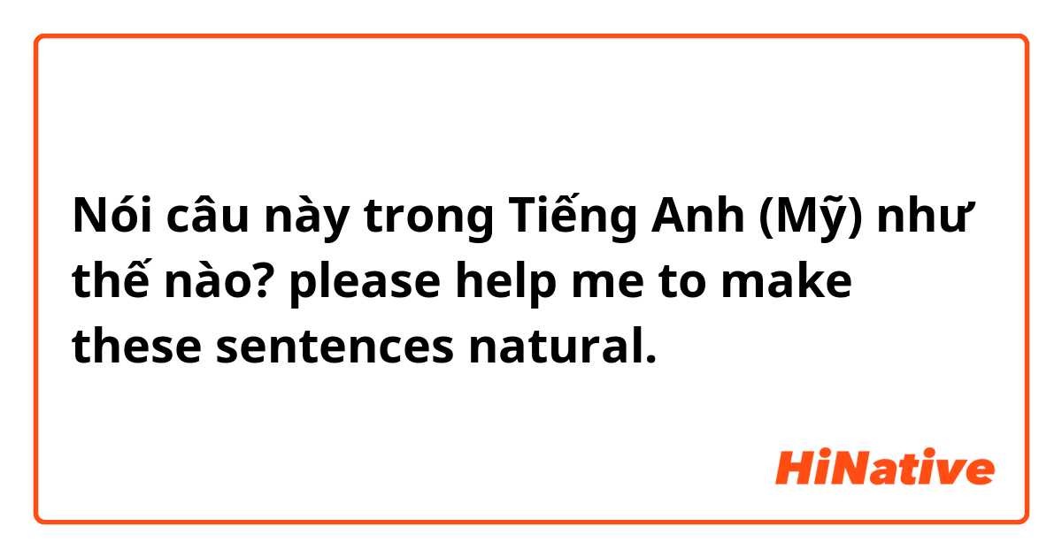 Nói câu này trong Tiếng Anh (Mỹ) như thế nào? please help me to make these sentences natural.