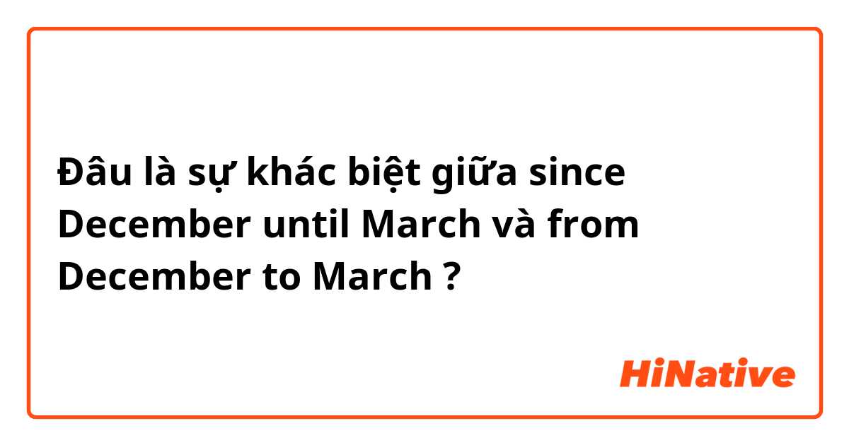 Đâu là sự khác biệt giữa since December until March  và from December to March ?