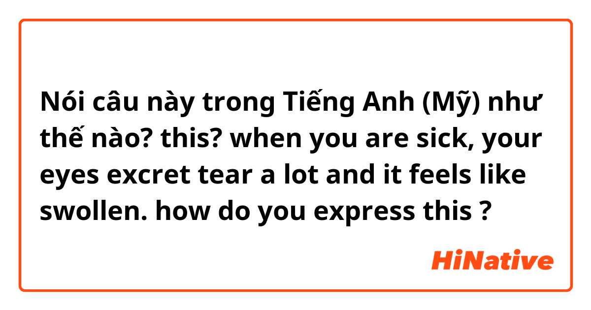 Nói câu này trong Tiếng Anh (Mỹ) như thế nào? this? when you are sick, your eyes excret tear a lot and it feels like swollen. how do you express this ?